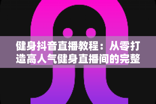 健身抖音直播教程:从零打造高人气健身直播间的完整实战指南 健身抖音直播教程:从零打造高人气健身直播间的完整实战指南