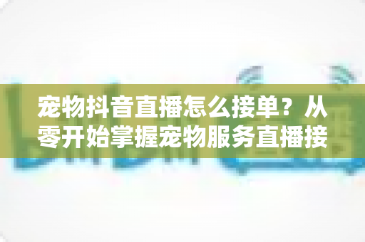 宠物抖音直播怎么接单?从零开始掌握宠物服务直播接单全流程与实战技巧 宠物抖音直播怎么接单?从零开始掌握宠物服务直播接单全流程与实战技巧