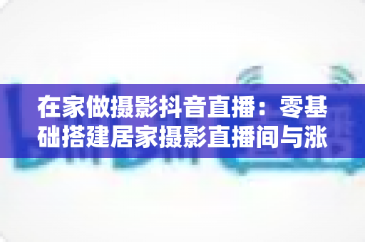 在家做摄影抖音直播:零基础搭建居家摄影直播间与涨粉变现全攻略 在家做摄影抖音直播:零基础搭建居家摄影直播间与涨粉变现全攻略