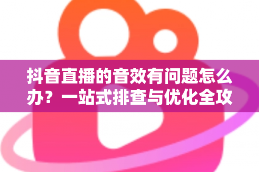 抖音直播的音效有问题怎么办?一站式排查与优化全攻略 抖音直播的音效有问题怎么办?一站式排查与优化全攻略