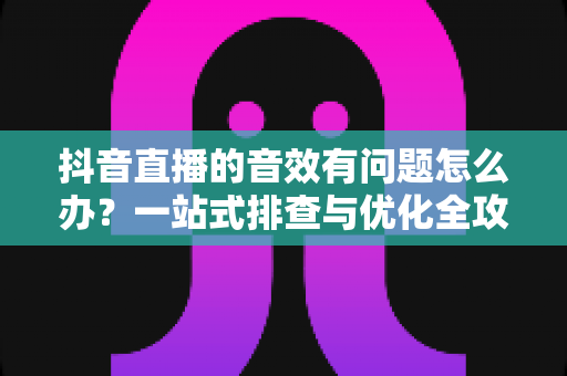 抖音直播的音效有问题怎么办?一站式排查与优化全攻略 抖音直播的音效有问题怎么办?一站式排查与优化全攻略