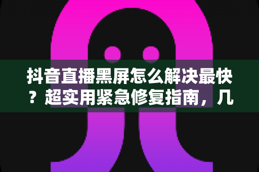 抖音直播黑屏怎么解决最快？超实用紧急修复指南，几分钟恢复正常直播