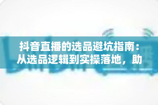 抖音直播的选品避坑指南：从选品逻辑到实操落地，助你打造高转化直播间