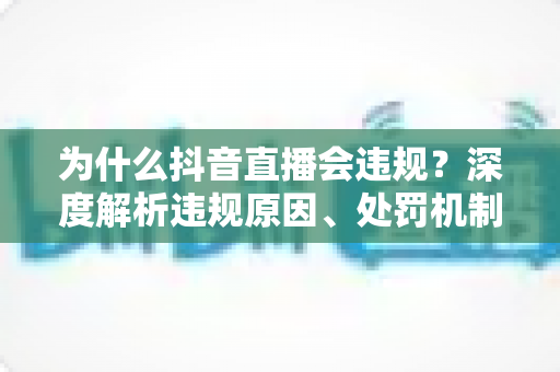 为什么抖音直播会违规？深度解析违规原因、处罚机制与实用避坑指南