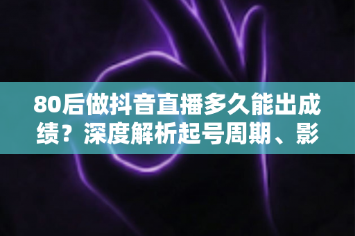 80后做抖音直播多久能出成绩?深度解析起号周期、影响因素与破局指南 80后做抖音直播多久能出成绩?深度解析起号周期、影响因素与破局指南