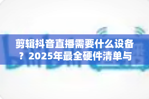 剪辑抖音直播需要什么设备？2025年最全硬件清单与选购攻略