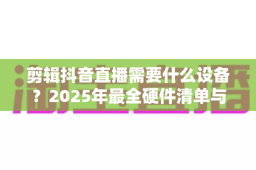 剪辑抖音直播需要什么设备？2025年最全硬件清单与选购攻略