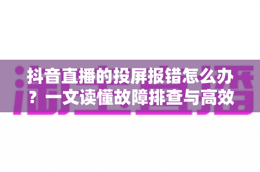 抖音直播的投屏报错怎么办？一文读懂故障排查与高效解决指南