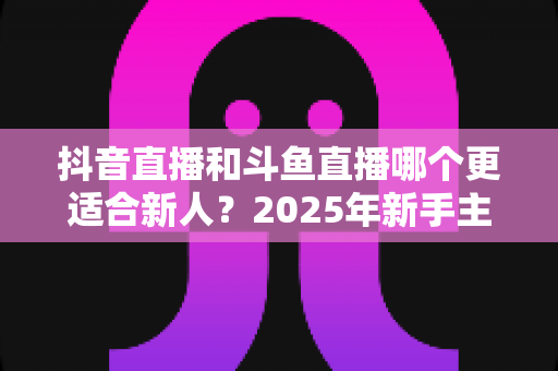抖音直播和斗鱼直播哪个更适合新人？2025年新手主播平台选择全攻略
