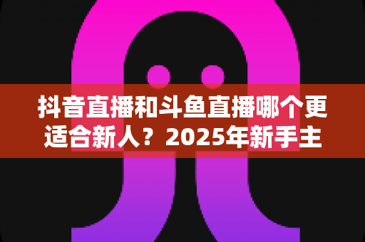 抖音直播和斗鱼直播哪个更适合新人？2025年新手主播平台选择全攻略