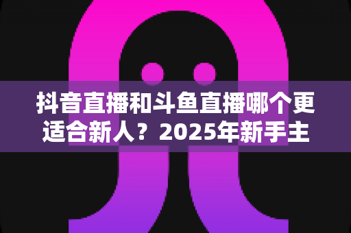 抖音直播和斗鱼直播哪个更适合新人？2025年新手主播平台选择全攻略