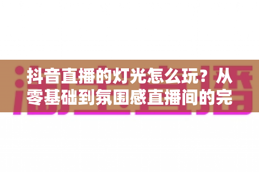 抖音直播的灯光怎么玩?从零基础到氛围感直播间的完整灯光攻略 抖音直播的灯光怎么玩?从零基础到氛围感直播间的完整灯光攻略