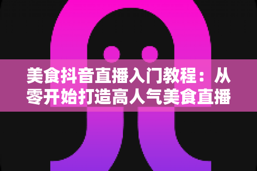 美食抖音直播入门教程：从零开始打造高人气美食直播间的完整指南