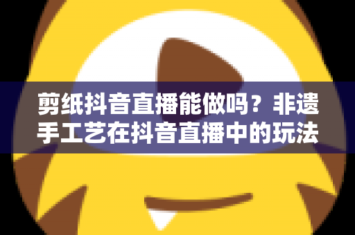 剪纸抖音直播能做吗？非遗手工艺在抖音直播中的玩法、技巧与变现全解析