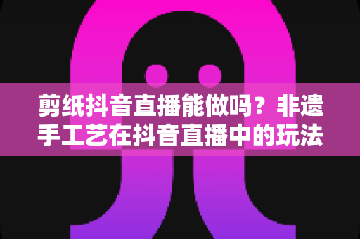 剪纸抖音直播能做吗？非遗手工艺在抖音直播中的玩法、技巧与变现全解析