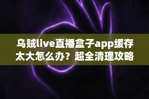乌贼live直播盒子app缓存太大怎么办？超全清理攻略帮你告别卡顿、释放手机空间