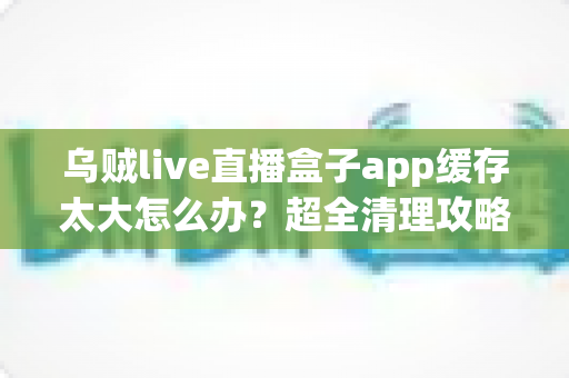 乌贼live直播盒子app缓存太大怎么办？超全清理攻略帮你告别卡顿、释放手机空间