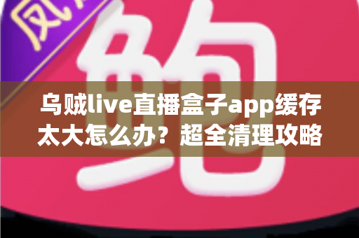 乌贼live直播盒子app缓存太大怎么办？超全清理攻略帮你告别卡顿、释放手机空间