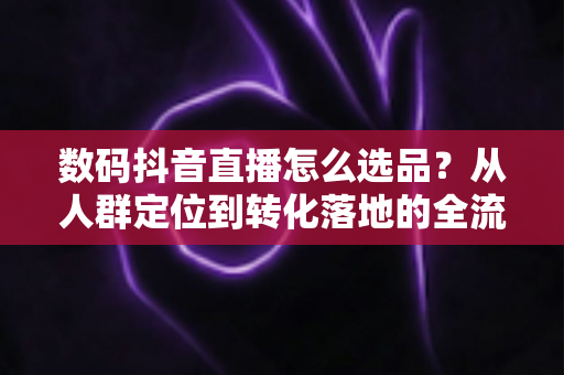 数码抖音直播怎么选品?从人群定位到转化落地的全流程高转化选品攻略 数码抖音直播怎么选品?从人群定位到转化落地的全流程高转化选品攻略
