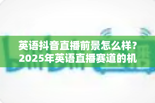 英语抖音直播前景怎么样?2025年英语直播赛道的机遇、挑战与变现全解析 英语抖音直播前景怎么样?2025年英语直播赛道的机遇、挑战与变现全解析