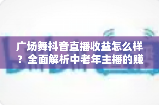 广场舞抖音直播收益怎么样？全面解析中老年主播的赚钱门道与变现技巧