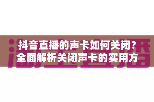 抖音直播的声卡如何关闭?全面解析关闭声卡的实用方法与常见问题 抖音直播的声卡如何关闭?全面解析关闭声卡的实用方法与常见问题