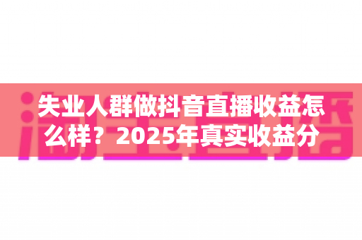 失业人群做抖音直播收益怎么样？2025年真实收益分析与入行指南