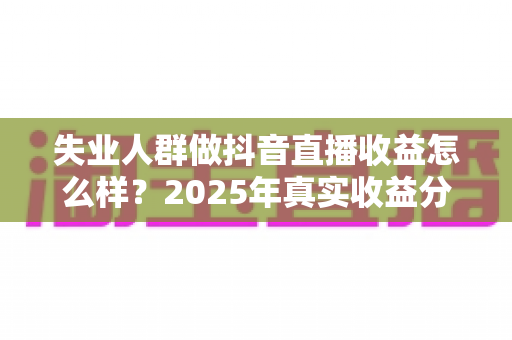 失业人群做抖音直播收益怎么样？2025年真实收益分析与入行指南