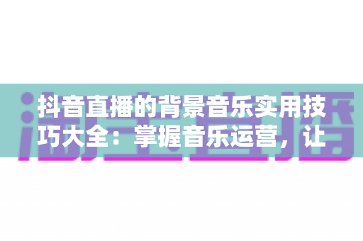 抖音直播的背景音乐实用技巧大全:掌握音乐运营,让直播间人气与转化双提升 抖音直播的背景音乐实用技巧大全:掌握音乐运营,让直播间人气与转化双提升