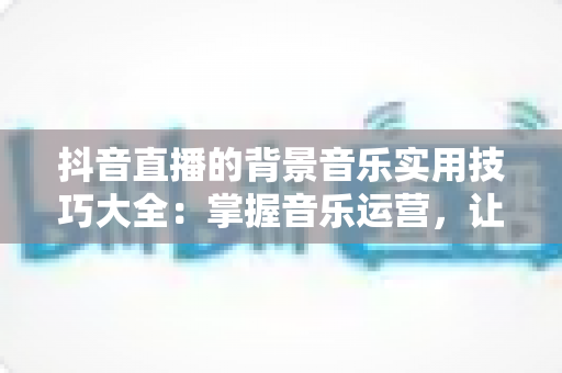 抖音直播的背景音乐实用技巧大全:掌握音乐运营,让直播间人气与转化双提升 抖音直播的背景音乐实用技巧大全:掌握音乐运营,让直播间人气与转化双提升