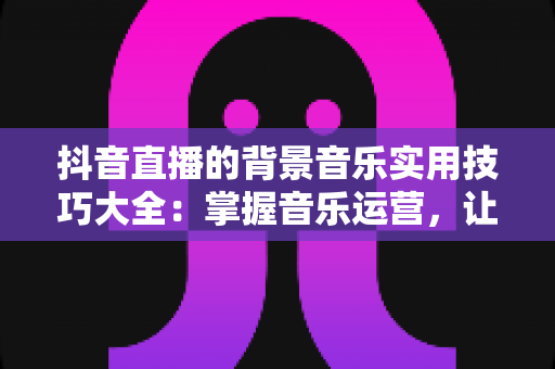 抖音直播的背景音乐实用技巧大全:掌握音乐运营,让直播间人气与转化双提升 抖音直播的背景音乐实用技巧大全:掌握音乐运营,让直播间人气与转化双提升