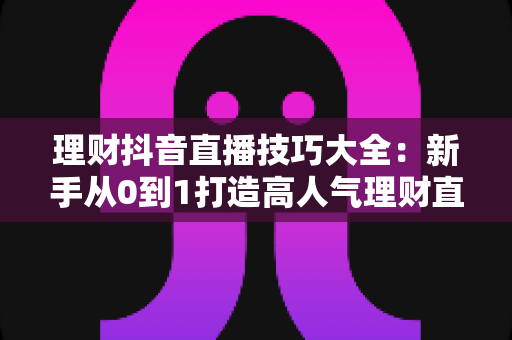 理财抖音直播技巧大全:新手从0到1打造高人气理财直播间的实战指南 理财抖音直播技巧大全:新手从0到1打造高人气理财直播间的实战指南