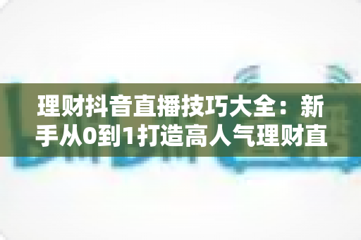 理财抖音直播技巧大全:新手从0到1打造高人气理财直播间的实战指南 理财抖音直播技巧大全:新手从0到1打造高人气理财直播间的实战指南