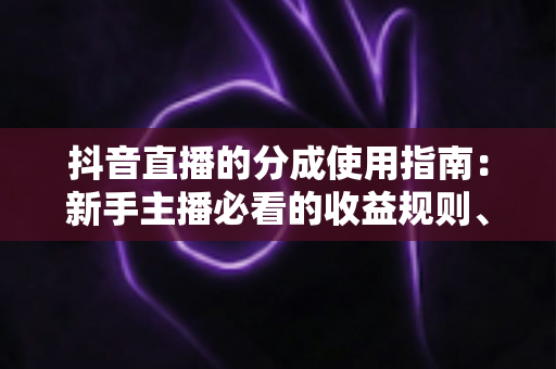 抖音直播的分成使用指南:新手主播必看的收益规则、分成比例与提现全流程详解 抖音直播的分成使用指南:新手主播必看的收益规则、分成比例与提现全流程详解