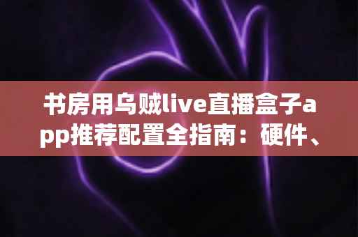 书房用乌贼live直播盒子app推荐配置全指南:硬件、网络与参数一站式优化方案 书房用乌贼live直播盒子app推荐配置全指南:硬件、网络与参数一站式优化方案
