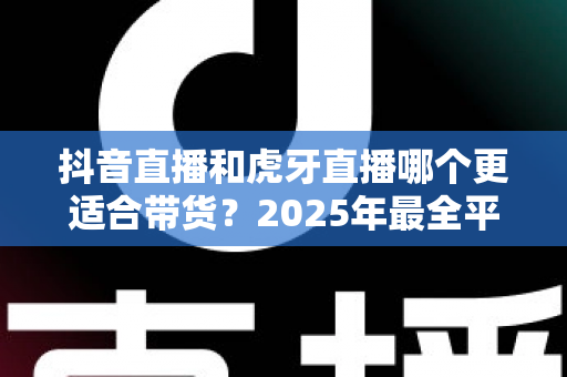 抖音直播和虎牙直播哪个更适合带货？2025年最全平台对比分析与实战选择指南