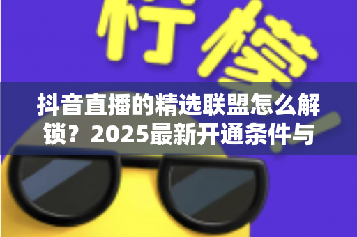 抖音直播的精选联盟怎么解锁?2025最新开通条件与详细步骤全解析 抖音直播的精选联盟怎么解锁?2025最新开通条件与详细步骤全解析