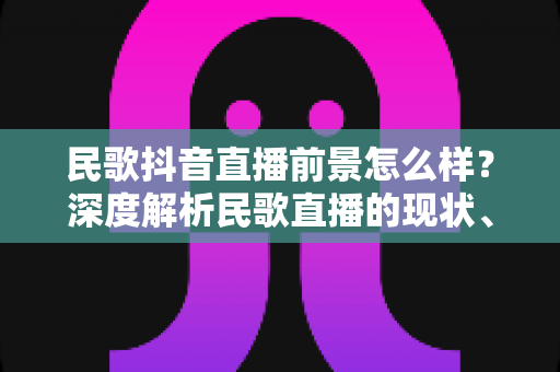 民歌抖音直播前景怎么样?深度解析民歌直播的现状、机遇与变现路径 民歌抖音直播前景怎么样?深度解析民歌直播的现状、机遇与变现路径