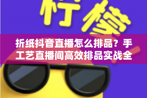 折纸抖音直播怎么排品?手工艺直播间高效排品实战全攻略 折纸抖音直播怎么排品?手工艺直播间高效排品实战全攻略