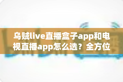 乌贼live直播盒子app和电视直播app怎么选？全方位对比指南帮你找到最适合自己的观影方案