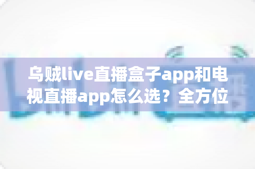 乌贼live直播盒子app和电视直播app怎么选？全方位对比指南帮你找到最适合自己的观影方案