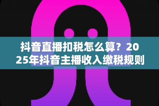 抖音直播扣税怎么算？2025年抖音主播收入缴税规则、税率详解与合规节税指南