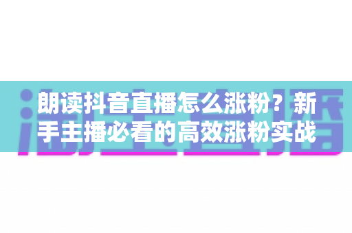 朗读抖音直播怎么涨粉？新手主播必看的高效涨粉实战攻略