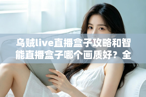 乌贼live直播盒子攻略和智能直播盒子哪个画质好?全面对比解析与实用选购指南 乌贼live直播盒子攻略和智能直播盒子哪个画质好?全面对比解析与实用选购指南