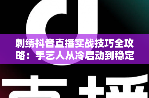 刺绣抖音直播实战技巧全攻略:手艺人从冷启动到稳定变现的完整指南 刺绣抖音直播实战技巧全攻略:手艺人从冷启动到稳定变现的完整指南