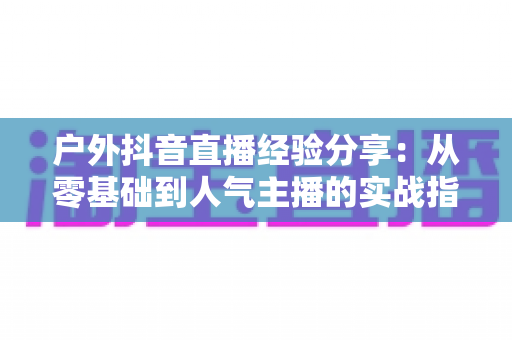 户外抖音直播经验分享:从零基础到人气主播的实战指南 户外抖音直播经验分享:从零基础到人气主播的实战指南