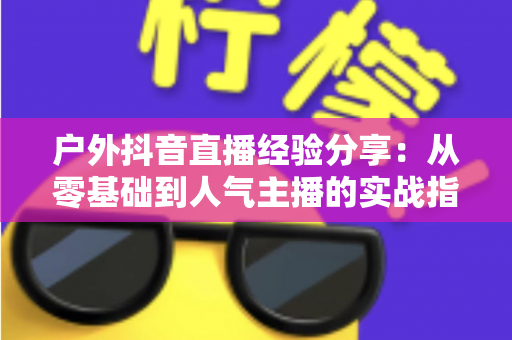 户外抖音直播经验分享:从零基础到人气主播的实战指南 户外抖音直播经验分享:从零基础到人气主播的实战指南