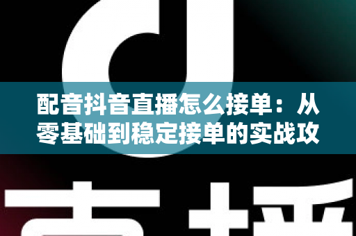 配音抖音直播怎么接单：从零基础到稳定接单的实战攻略大全