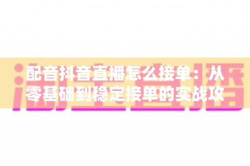 配音抖音直播怎么接单：从零基础到稳定接单的实战攻略大全