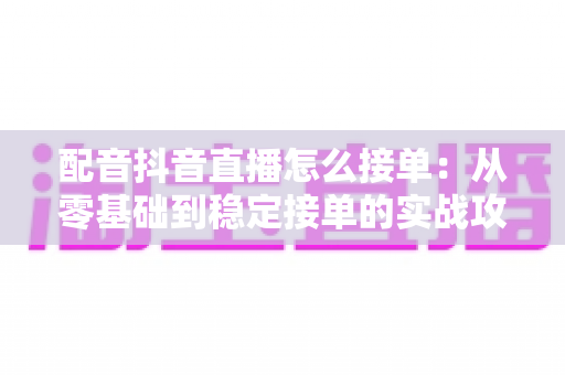 配音抖音直播怎么接单：从零基础到稳定接单的实战攻略大全